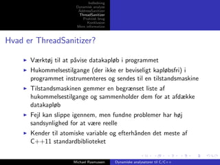 Indledning
Dynamisk analyse
AddressSanitizer
ThreadSanitizer
Praktisk brug
Konklusion
Mere information

Hvad er ThreadSanitizer?
Værktøj til at p˚vise datakapløb i programmet
a
Hukommelsestilgange (der ikke er beviseligt kapløbsfri) i
programmet instrumenteres og sendes til en tilstandsmaskine
Tilstandsmaskinen gemmer en begrænset liste af
hukommelsestilgange og sammenholder dem for at afdække
datakapløb
Fejl kan slippe igennem, men fundne problemer har høj
sandsynlighed for at være reelle
Kender til atomiske variable og efterh˚nden det meste af
a
C++11 standardbiblioteket
Michael Rasmussen

Dynamiske analysatorer til C/C++

 