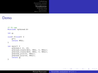 Indledning
Dynamisk analyse
AddressSanitizer
ThreadSanitizer
Praktisk brug
Konklusion
Mere information

Demo
// 01. cpp
# include < pthread .h >
int g ;
void * f ( void *) {
g ++;
return NULL ;
}
int main () {
pthread_t t1 , t2 ;
pthr ead_create (& t1 , NULL , f , NULL ) ;
pthr ead_create (& t2 , NULL , f , NULL ) ;
pthread_join ( t1 , NULL ) ;
pthread_join ( t2 , NULL ) ;
return g ;
}

Michael Rasmussen

Dynamiske analysatorer til C/C++

 