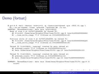 Indledning
Dynamisk analyse
AddressSanitizer
ThreadSanitizer
Praktisk brug
Konklusion
Mere information

Demo (fortsat)
$ g ++ -4.8 - Wall - Wextra - std = c ++11 -g - fsanitize = thread - pie - fPIC 01. cpp 
-Wl , - - no - as - needed - ltsan - pthread - lpthread && ./ a . out
WARNING : ThreadSanitizer : data race ( pid =14413)
Read of size 4 at 0 x7ff7cd0e609c by thread T2 :
#0 f ( void *) / home / mras / Dropbox / Pres / tsan /01/01. cpp :6 ( exe +0 x000000000b8d )
#1 _ _ t sa n _w ri t e_ ra n ge ??:0 ( libtsan . so .0+0 x00000001b1c9 )
Previous write of size 4 at 0 x7ff7cd0e609c by thread T1 :
#0 f ( void *) / home / mras / Dropbox / Pres / tsan /01/01. cpp :6 ( exe +0 x000000000ba8 )
#1 _ _ t sa n _w ri t e_ ra n ge ??:0 ( libtsan . so .0+0 x00000001b1c9 )
Thread T2 ( tid =14415 , running ) created by main thread at :
#0 pt hread_create ??:0 ( libtsan . so .0+0 x00000001eccb )
#1 main / home / mras / Dropbox / Pres / tsan /01/01. cpp :13 ( exe +0 x000000000c13 )
Thread T1 ( tid =14414 , running ) created by main thread at :
#0 pt hread_create ??:0 ( libtsan . so .0+0 x00000001eccb )
#1 main / home / mras / Dropbox / Pres / tsan /01/01. cpp :12 ( exe +0 x000000000bf6 )
SUMMARY : ThreadSanitizer : data race / home / mras / Dropbox / Pres / tsan /01/01. cpp :6 f (
void *)

Michael Rasmussen

Dynamiske analysatorer til C/C++

 