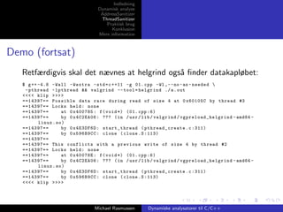 Indledning
Dynamisk analyse
AddressSanitizer
ThreadSanitizer
Praktisk brug
Konklusion
Mere information

Demo (fortsat)
Retfærdigvis skal det nævnes at helgrind ogs˚ ﬁnder datakapløbet:
a
$ g ++ -4.8 - Wall - Wextra - std = c ++11 -g 01. cpp -Wl , - - no - as - needed 
- pthread - lpthread && valgrind -- tool = helgrind ./ a . out
<<<< klip >>>>
==14397== Possible data race during read of size 4 at 0 x60105C by thread #3
==14397== Locks held : none
==14397==
at 0 x400785 : f ( void *) (01. cpp :6)
==14397==
by 0 x4C2EA06 : ??? ( in / usr / lib / valgrind / vgpreload_helgrind - amd64 linux . so )
==14397==
by 0 x4E3DF6D : start_thread ( pthread_create . c :311)
==14397==
by 0 x596B9CC : clone ( clone . S :113)
==14397==
==14397== This conflicts with a previous write of size 4 by thread #2
==14397== Locks held : none
==14397==
at 0 x40078E : f ( void *) (01. cpp :6)
==14397==
by 0 x4C2EA06 : ??? ( in / usr / lib / valgrind / vgpreload_helgrind - amd64 linux . so )
==14397==
by 0 x4E3DF6D : start_thread ( pthread_create . c :311)
==14397==
by 0 x596B9CC : clone ( clone . S :113)
<<<< klip >>>>

Michael Rasmussen

Dynamiske analysatorer til C/C++

 