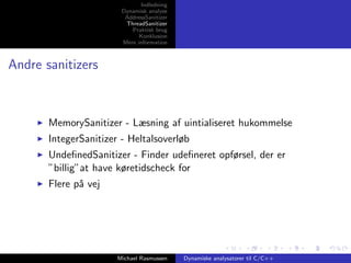 Indledning
Dynamisk analyse
AddressSanitizer
ThreadSanitizer
Praktisk brug
Konklusion
Mere information

Andre sanitizers

MemorySanitizer - Læsning af uintialiseret hukommelse
IntegerSanitizer - Heltalsoverløb
UndeﬁnedSanitizer - Finder udeﬁneret opførsel, der er
”billig”at have køretidscheck for
Flere p˚ vej
a

Michael Rasmussen

Dynamiske analysatorer til C/C++

 