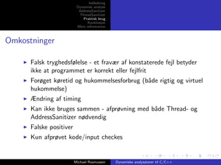 Indledning
Dynamisk analyse
AddressSanitizer
ThreadSanitizer
Praktisk brug
Konklusion
Mere information

Omkostninger
Falsk tryghedsfølelse - et fravær af konstaterede fejl betyder
ikke at programmet er korrekt eller fejlfrit
Forøget køretid og hukommelsesforbrug (b˚de rigtig og virtuel
a
hukommelse)
Ændring af timing
Kan ikke bruges sammen - afprøvning med b˚de Thread- og
a
AddressSanitizer nødvendig
Falske positiver
Kun afprøvet kode/input checkes

Michael Rasmussen

Dynamiske analysatorer til C/C++

 