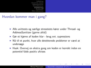 Indledning
Dynamisk analyse
AddressSanitizer
ThreadSanitizer
Praktisk brug
Konklusion
Mere information

Hvordan kommer man i gang?

Alle unittests og særlige stresstests kører under Thread- og
AddressSanitizer (gerne altid)
Gør et hjørne af koden klar - brug evt. supressions
N˚ til et punkt, hvor alle detekterede problemer er værd at
a
undersøge
Husk: Overvej en ekstra gang om koden er korrekt inden en
potentiel falsk positiv afvises

Michael Rasmussen

Dynamiske analysatorer til C/C++

 