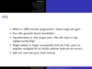 Indledning
Dynamisk analyse
AddressSanitizer
ThreadSanitizer
Praktisk brug
Konklusion
Mere information

M˚l
a

M˚let er 100% korrekt programmel - lettere sagt end gjort
a
Kan ikke generelt bevise korrekthed
Inputdomænet er ofte meget stort, ikke alle input er lige
vigtige/sandsynlige
Nogle output er meget uacceptable (hvis de f.eks. giver en
angriber mulighed for at afvikle arbitrær kode p˚ ens server)
a
Sæt ind, hvor det giver mest mening

Michael Rasmussen

Dynamiske analysatorer til C/C++

 