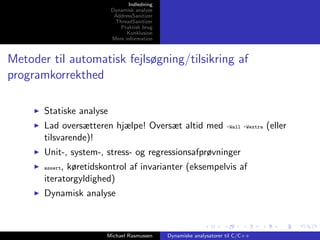 Indledning
Dynamisk analyse
AddressSanitizer
ThreadSanitizer
Praktisk brug
Konklusion
Mere information

Metoder til automatisk fejlsøgning/tilsikring af
programkorrekthed
Statiske analyse
Lad oversætteren hjælpe! Oversæt altid med
tilsvarende)!

-Wall -Wextra

Unit-, system-, stress- og regressionsafprøvninger
, køretidskontrol af invarianter (eksempelvis af
iteratorgyldighed)
assert

Dynamisk analyse

Michael Rasmussen

Dynamiske analysatorer til C/C++

(eller

 