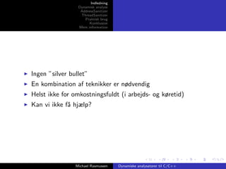 Indledning
Dynamisk analyse
AddressSanitizer
ThreadSanitizer
Praktisk brug
Konklusion
Mere information

Ingen ”silver bullet”
En kombination af teknikker er nødvendig
Helst ikke for omkostningsfuldt (i arbejds- og køretid)
Kan vi ikke f˚ hjælp?
a

Michael Rasmussen

Dynamiske analysatorer til C/C++

 