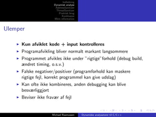 Indledning
Dynamisk analyse
AddressSanitizer
ThreadSanitizer
Praktisk brug
Konklusion
Mere information

Ulemper
Kun afviklet kode + input kontrolleres
Programafvikling bliver normalt markant langsommere
Programmet afvikles ikke under ”rigtige”forhold (debug build,
ændret timing, o.s.v.)
Falske negativer/positiver (programforhold kan maskere
rigtige fejl, korrekt programmel kan give udslag)
Kan ofte ikke kombineres, anden debugging kan blive
besværliggjort
Beviser ikke fravær af fejl

Michael Rasmussen

Dynamiske analysatorer til C/C++

 
