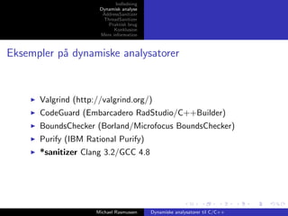 Indledning
Dynamisk analyse
AddressSanitizer
ThreadSanitizer
Praktisk brug
Konklusion
Mere information

Eksempler p˚ dynamiske analysatorer
a

Valgrind (http://valgrind.org/)
CodeGuard (Embarcadero RadStudio/C++Builder)
BoundsChecker (Borland/Microfocus BoundsChecker)
Purify (IBM Rational Purify)
*sanitizer Clang 3.2/GCC 4.8

Michael Rasmussen

Dynamiske analysatorer til C/C++

 
