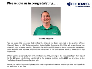 Michael Reighard
We are pleased to announce that Michael A. Reighard has been promoted to the position of Raw
Materials Buyer at HEXPOL Compounding, Burton Rubber Processing, OH. Mike will be purchasing raw
materials from strategic suppliers that meet the quality specifications to produce customer compounds,
while ensuring that the raw materials are inventoried at the appropriate levels to meet production
capabilities.
Mike began his career at Burton Rubber in February, 2000, working on the production floor; then moved
to the QC lab as a technician; transferred to the Shipping position; and in 2013 was promoted to the
Traffic Coordinator (Common Carriers) role.
Please join me in congratulating Mike on his new assignment and extend your cooperation and support as
he transitions to this role.
Please join us in congratulating……
 