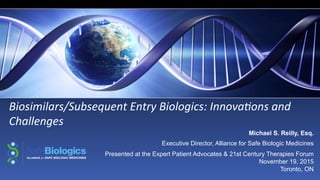 Biosimilars/Subsequent	
  Entry	
  Biologics:	
  Innova9ons	
  and	
  
Challenges	
  
Michael S. Reilly, Esq.
Executive Director, Alliance for Safe Biologic Medicines
Presented at the Expert Patient Advocates & 21st Century Therapies Forum
November 19, 2015
Toronto, ON
 