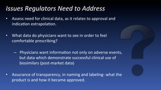 Issues	
  Regulators	
  Need	
  to	
  Address	
  
•  Assess	
  need	
  for	
  clinical	
  data,	
  as	
  it	
  relates	
  to	
  approval	
  and	
  
indicaJon	
  extrapolaJon.	
  
	
  
•  What	
  data	
  do	
  physicians	
  want	
  to	
  see	
  in	
  order	
  to	
  feel	
  
comfortable	
  prescribing?	
  
	
  
–  Physicians	
  want	
  informaJon	
  not	
  only	
  on	
  adverse	
  events,	
  
but	
  data	
  which	
  demonstrate	
  successful	
  clinical	
  use	
  of	
  
biosimilars	
  (post-­‐market	
  data)	
  
	
  
•  Assurance	
  of	
  transparency,	
  in	
  naming	
  and	
  labeling-­‐	
  what	
  the	
  
product	
  is	
  and	
  how	
  it	
  became	
  approved.	
  	
  
 