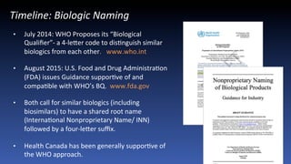 15
Recent	
  ASBM	
  AcCvity	
  Timeline:	
  Biologic	
  Naming	
  
•  July	
  2014:	
  WHO	
  Proposes	
  its	
  “Biological	
  
Qualiﬁer”-­‐	
  a	
  4-­‐leMer	
  code	
  to	
  disJnguish	
  similar	
  
biologics	
  from	
  each	
  other.	
  	
  	
  www.who.int	
  
•  August	
  2015:	
  U.S.	
  Food	
  and	
  Drug	
  AdministraJon	
  
(FDA)	
  issues	
  Guidance	
  supporJve	
  of	
  and	
  
compaJble	
  with	
  WHO’s	
  BQ.	
  	
  www.fda.gov	
  
•  Both	
  call	
  for	
  similar	
  biologics	
  (including	
  
biosimilars)	
  to	
  have	
  a	
  shared	
  root	
  name	
  
(InternaJonal	
  Nonproprietary	
  Name/	
  INN)	
  
followed	
  by	
  a	
  four-­‐leMer	
  suﬃx.	
  	
  
•  Health	
  Canada	
  has	
  been	
  generally	
  supporJve	
  of	
  
the	
  WHO	
  approach.	
  
 
