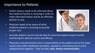 Importance	
  to	
  Pa9ents	
  	
  
•  PaJent	
  always	
  needs	
  to	
  be	
  informed	
  about	
  	
  
the	
  medicine	
  he/she	
  is	
  receiving	
  in	
  order	
  to	
  	
  
make	
  informed	
  choices	
  and	
  be	
  an	
  eﬀecJve	
  	
  
partner	
  in	
  care.	
  
•  Physician	
  needs	
  to	
  be	
  aware	
  of	
  what	
  	
  
medicine	
  paJent	
  is	
  receiving	
  to	
  provide	
  	
  
proper	
  care.	
  	
  
•  Accurate	
  paJent	
  record	
  must	
  be	
  kept	
  for	
  pharmacovigilance/post-­‐market	
  
monitoring	
  for	
  adverse	
  events	
  and	
  eﬃcacy	
  
•  Physicians	
  and	
  pharmacists	
  have	
  a	
  responsibility	
  to	
  the	
  paJent	
  and	
  to	
  the	
  larger	
  
community	
  (other	
  healthcare	
  providers,	
  regulators,	
  manufacturers)	
  to	
  work	
  
collaboraJvely	
  together	
  –	
  that	
  includes	
  clear,	
  Cmely	
  communicaCon.	
  	
  
 