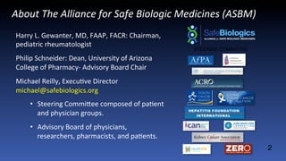 About	
  The	
  Alliance	
  for	
  Safe	
  Biologic	
  Medicines	
  (ASBM)	
  
Harry	
  L.	
  Gewanter,	
  MD,	
  FAAP,	
  FACR:	
  Chairman,	
  
pediatric	
  rheumatologist	
  	
  
Philip	
  Schneider:	
  Dean,	
  University	
  of	
  Arizona	
  
College	
  of	
  Pharmacy-­‐	
  Advisory	
  Board	
  Chair	
  
Michael	
  Reilly,	
  ExecuJve	
  Director	
  
michael@safebiologics.org	
  
•  Steering	
  CommiMee	
  composed	
  of	
  paJent	
  
and	
  physician	
  groups.	
  
•  Advisory	
  Board	
  of	
  physicians,	
  	
  
researchers,	
  pharmacists,	
  and	
  paJents.	
  
2
STEERING COMMITTEE
 