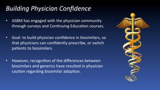 Building	
  Physician	
  Conﬁdence	
  
•  ASBM	
  has	
  engaged	
  with	
  the	
  physician	
  community	
  
through	
  surveys	
  and	
  ConJnuing	
  EducaJon	
  courses.	
  
	
  
•  Goal:	
  to	
  build	
  physician	
  conﬁdence	
  in	
  biosimilars,	
  so	
  
that	
  physicians	
  can	
  conﬁdently	
  prescribe,	
  or	
  switch	
  
paJents	
  to	
  biosimilars.	
  	
  
•  However,	
  recogniJon	
  of	
  the	
  diﬀerences	
  between	
  
biosimilars	
  and	
  generics	
  have	
  resulted	
  in	
  physician	
  
cauJon	
  regarding	
  biosimilar	
  adopJon.	
  
 