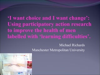 ‘ I want choice and I want change’: Using participatory action research to improve the health of men labelled with ‘learning difficulties’. Michael Richards Manchester Metropolitan University 