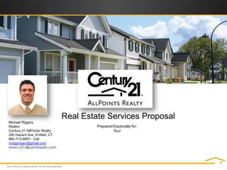 Real Estate Services Proposal
Michael Riggins
Realtor                                Prepared Especially for:
Century 21 AllPoints Realty                     You!
265 Hazard Ave, Enfield, CT
860-713-8897 - Cell
mrigginsanr@gmail.com
www.c21allpointsrealty.com
 