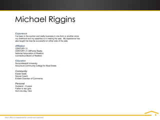 Michael Riggins
Experience
I've been in the auction and realty business in one form or another since
my childhood and my expertise is in making the sale. My experience has
also taught me how be successful on either side of the sale.

Affiliation
CENTURY 21
CENTURY 21 AllPoints Realty
National Association of Realtors
Connecticut Board of Realtors

Education
Sunycobleskill University
Asnuntuck Community College for Real Estate

Community
Easter Seals
Soccer Coach
Enfield Chamber of Commerce

Personal
Husband – 8 years
Father to two girls
And one dog, Cleo
 