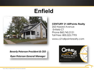 Enfield

                                   CENTURY 21 AllPoints Realty
                                   265 Hazard Avenue
                                    Enfield CT
                                   Phone 860.745.2121
                                   Toll Free: 800.525.7793
                                   www.c21allpointsrealty.com




Beverly Peterson President & CEO
Ryan Peterson General Manager
 
