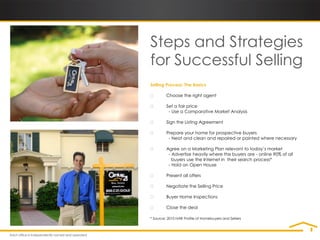 Steps and Strategies
for Successful Selling
Selling Process: The Basics

        Choose the right agent

        Set a fair price
          - Use a Comparative Market Analysis

        Sign the Listing Agreement

        Prepare your home for prospective buyers
          - Neat and clean and repaired or painted where necessary

        Agree on a Marketing Plan relevant to today’s market
          - Advertise heavily where the buyers are - online 90% of all
            buyers use the Internet in their search process*
          - Hold an Open House

        Present all offers

        Negotiate the Selling Price

        Buyer Home Inspections

        Close the deal

* Source: 2010 NAR Profile of Homebuyers and Sellers
 