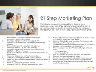 21 Step Marketing Plan
                                                         The following pages will provide additional detail to some
                                                         significant components of our comprehensive marketing plan to
                                                         get your home sold as quickly as possible and for the best price.
                                                         Immediately below is an overview of our complete Marketing Plan.



1.    Recommend a pre-listing inspection and hiring a                   13.   Prepare full color property flyers and brochures to showcase
      professional home staging service                                       your home to buyers and other agents
2.    Develop a Comparative Market Analysis (CMA)                       14.   Offer the CENTURY 21 Home Protection Plan that can help
3.    Create a photo slideshow or virtual tour to post on listing             attract buyers to your property
      websites                                                          15.   Schedule email marketing pieces to my entire list of contacts
4     Enter your listing into local Multiple Listing Service                  and past clients as well as area REALTORS®
5     Place the CENTURY 21® “For Sale” yard sign                        16.   Print (newspaper) and direct mail advertising in our local
6.    Announce your listing to Agents in my office and other                  area
      CENTURY 21 Offices in the area                                            - Just Listed Cards
7.    Place a “Lock Box” on your door to provide easy access for                - Open House Cards
      other agents                                                      17.   Hold an Open House for area REALTORS and the public
8.    Place your listing on our century21.com website                   18.   Tour your home with prospective buyers
9.    Distribute your listing to hundreds of Listing Partners           19.   Provide you with constant feedback from buyer showings
10.   Place your listing on social media sites like Facebook, Twitter   20.   Send you weekly online activity reports on your property
      and YouTube                                                       21.   Negotiate with potential buyers on your behalf to help get
11.   Place your listing on my personal website                               you to the closing table
12.   Create an Individual property website for your listing
 