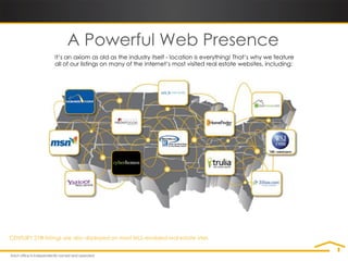 A Powerful Web Presence
                 It’s an axiom as old as the industry itself - location is everything! That’s why we feature
                 all of our listings on many of the Internet’s most visited real estate websites, including:




CENTURY 21® listings are also displayed on most MLS-enabled real estate sites.
 