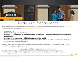 CENTURY 21® at a Glance
There are many realty signs on front lawns these days, but only one can offer representation in over 70 countries
through a network of more than 120,000 real estate professionals.

•     Founded in 1971
•     Part of the Realogy Franchise Group
•     Century 21 Real Estate LLC is the franchisor of the world's largest residential real estate sales
      organization
•     Operate in approximately 8,000 offices around the world
•     Considered “the most recognized name in real estate,”* ours is the brand that comes to mind most when
      consumers think of real estate services

We strive every day to better understand your needs to help you complete a successful transaction for your
home. We embrace your goals as our own.

                                            This is why the CENTURY 21 System is “The Gold Standard.”
*Source: 2009 Ad Tracking Study. The survey results are based on 903 online interviews with a national random sample of adults (ages 18+) who are equal
decision makers and who have bought or sold a home within the past two years or plan to purchase or sell a home within the next two years. Brand awareness
questions are based on a sample of 903 respondents at a 95% confidence level with a margin of error of +/- 3.3%. The study was conducted between March 16
and November 15, 2009 by Millward Brown, a leading global market research organization.
 