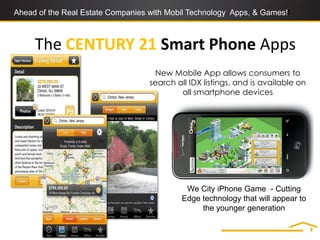 Ahead of the Real Estate Companies with Mobil Technology Apps, & Games!!



     The CENTURY 21 Smart Phone Apps
                                    New Mobile App allows consumers to
                                   search all IDX listings, and is available on
                                           all smartphone devices




                                             We City iPhone Game - Cutting
                                            Edge technology that will appear to
                                                 the younger generation
 