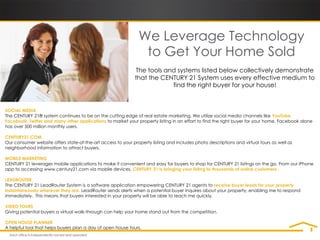 We Leverage Technology
                                                                to Get Your Home Sold
                                                             The tools and systems listed below collectively demonstrate
                                                             that the CENTURY 21 System uses every effective medium to
                                                                         find the right buyer for your house!


SOCIAL MEDIA
The CENTURY 21® system continues to be on the cutting edge of real estate marketing. We utilize social media channels like YouTube,
Facebook, Twitter and many other applications to market your property listing in an effort to find the right buyer for your home. Facebook alone
has over 500 million monthly users.

CENTURY21.COM
Our consumer website offers state-of-the-art access to your property listing and includes photo descriptions and virtual tours as well as
neighborhood information to attract buyers.

MOBILE MARKETING
CENTURY 21 leverages mobile applications to make it convenient and easy for buyers to shop for CENTURY 21 listings on the go. From our iPhone
app to accessing www.century21.com via mobile devices, CENTURY 21 is bringing your listing to thousands of online customers.

LEADROUTER
The CENTURY 21 LeadRouter System is a software application empowering CENTURY 21 agents to receive buyer leads for your property
instantaneously wherever they are. LeadRouter sends alerts when a potential buyer inquires about your property, enabling me to respond
immediately. This means that buyers interested in your property will be able to reach me quickly.

VIDEO TOURS
Giving potential buyers a virtual walk-through can help your home stand out from the competition.

OPEN HOUSE PLANNER
A helpful tool that helps buyers plan a day of open house tours.
 