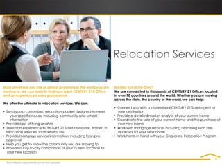 Relocation Services

Most anywhere you live or almost anywhere in the world you are    Moving out of the area?
moving to, we can assist in finding a great CENTURY 21® Office    We are connected to thousands of CENTURY 21 Offices located
and an experienced sales professional.                            in over 70 countries around the world. Whether you are moving
                                                                  across the state, the country or the world, we can help:
We offer the ultimate in relocation services. We can:
                                                                  • Connect you with a professional CENTURY 21 Sales agent at
• Send you a customized relocation packet designed to meet          your destination
     your specific needs, including community and school          • Provide a detailed market analysis of your current home
     information                                                  • Coordinate the sale of your current home and the purchase of
• Provide cost of living analysis                                   your new home
• Select an experienced CENTURY 21 Sales associate, trained in    • Work with mortgage services including obtaining loan pre-
  relocation services, to represent you                             approval for your new home
• Provide mortgage service information, including loan pre-       • Work hand-in-hand with your Corporate Relocation Program
  approval
• Help you get to know the community you are moving to
• Provide a city-to-city comparison of your current location to
   your new location
 