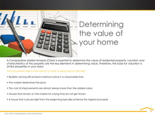 Determining
                                                               the value of
                                                               your home

A Comparative Market Analysis (CMA) is essential to determine the value of residential property. Location and
characteristics of the property are the key elements in determining value. Therefore, the basis for valuation is
similar properties in your area.
THE FOLLOWING ARE A FEW THINGS TO KEEP IN MIND ABOUT PRICING:

• Realistic pricing will achieve maximum price in a reasonable time

• The market determines the price

• The cost of improvements are almost always more than the added value

• Houses that remain on the market for a long time do not get shown

• A house that is priced right from the beginning typically achieves the highest proceeds
 