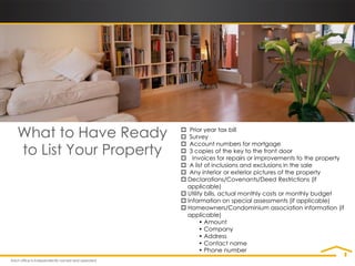 What to Have Ready       Prior year tax bill
                         Survey

to List Your Property
                         Account numbers for mortgage
                         3 copies of the key to the front door
                         Invoices for repairs or improvements to the property
                         A list of inclusions and exclusions in the sale
                         Any interior or exterior pictures of the property
                         Declarations/Covenants/Deed Restrictions (if
                          applicable)
                         Utility bills, actual monthly costs or monthly budget
                         Information on special assessments (if applicable)
                         Homeowners/Condominium association information (if
                          applicable)
                                • Amount
                                • Company
                                • Address
                                • Contact name
                                • Phone number
 