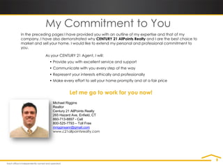 My Commitment to You
In the preceding pages I have provided you with an outline of my expertise and that of my
company. I have also demonstrated why CENTURY 21 AllPoints Realty and I are the best choice to
market and sell your home. I would like to extend my personal and professional commitment to
you.

             As your CENTURY 21 Agent, I will:
               • Provide you with excellent service and support
               • Communicate with you every step of the way
               • Represent your interests ethically and professionally
               • Make every effort to sell your home promptly and at a fair price


                          Let me go to work for you now!
                 Michael Riggins
                 Realtor
                 Century 21 AllPoints Realty
                 265 Hazard Ave, Enfield, CT
                 860-713-8897 - Cell
                 800-525-7793 – Toll Free
                 mrigginsanr@gmail.com
                 www.c21allpointsrealty.com
 