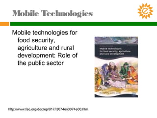 Mobile Technologies
Mobile technologies for
food security,
agriculture and rural
development: Role of
the public sector
http://www.fao.org/docrep/017/i3074e/i3074e00.htm
 