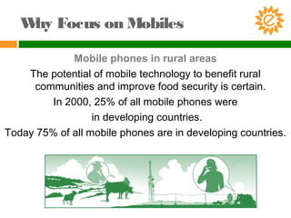 Why Focus on Mobiles
Mobile phones in rural areas
The potential of mobile technology to benefit rural
communities and improve food security is certain.
In 2000, 25% of all mobile phones were
in developing countries.
Today 75% of all mobile phones are in developing countries.
 