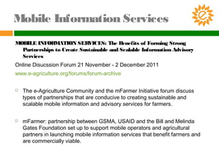 Mobile Information Services
MOBILE INFORMATION SERVICES: The Benefits of Forming Strong
Partnerships to Create Sustainable and Scalable Information Advisory
Services
Online Disucssion Forum 21 November - 2 December 2011
www.e-agriculture.org/forums/forum-archive
 The e-Agriculture Community and the mFarmer Initiative forum discuss
types of partnerships that are conducive to creating sustainable and
scalable mobile information and advisory services for farmers.
 mFarmer: partnership between GSMA, USAID and the Bill and Melinda
Gates Foundation set up to support mobile operators and agricultural
partners in launching mobile information services that benefit farmers and
are commercially viable.
 