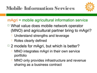 mAgri = mobile agricultural information service
 What value does mobile network operator
(MNO) and agricultural partner bring to mAgri?
 Understand strengths and leverage
 Roles clearly defined
 2 models for mAgri, but which is better?
 MNO integrates mAgri in their own service
portfolio
 MNO only provides infrastructure and revenue
sharing as a business contract
Mobile Information Services
 