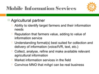  Agricultural partner
 Ability to identify target farmers and their information
needs
 Reputation that farmers value, adding to value of
information service
 Understanding format(s) best suited for collection and
delivery of information (voice/IVR, text, etc.)
 Collect, analyse, refine and make available relevant
agricultural information
 Market information services in the field
 Convince MNO that mAgri can be real business
Mobile Information Services
 
