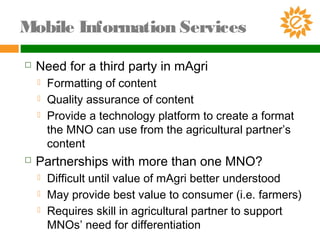 Need for a third party in mAgri
 Formatting of content
 Quality assurance of content
 Provide a technology platform to create a format
the MNO can use from the agricultural partner’s
content
 Partnerships with more than one MNO?
 Difficult until value of mAgri better understood
 May provide best value to consumer (i.e. farmers)
 Requires skill in agricultural partner to support
MNOs’ need for differentiation
Mobile Information Services
 