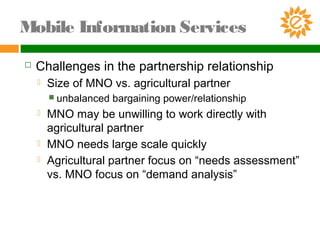  Challenges in the partnership relationship
 Size of MNO vs. agricultural partner
 unbalanced bargaining power/relationship
 MNO may be unwilling to work directly with
agricultural partner
 MNO needs large scale quickly
 Agricultural partner focus on “needs assessment”
vs. MNO focus on “demand analysis”
Mobile Information Services
 