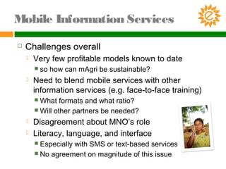  Challenges overall
 Very few profitable models known to date
 so how can mAgri be sustainable?
 Need to blend mobile services with other
information services (e.g. face-to-face training)
 What formats and what ratio?
 Will other partners be needed?
 Disagreement about MNO’s role
 Literacy, language, and interface
 Especially with SMS or text-based services
 No agreement on magnitude of this issue
Mobile Information Services
 