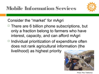 Consider the “market” for mAgri
 There are 6 billion phone subscriptions, but
only a fraction belong to farmers who have
interest, capacity, and can afford mAgri
 Individual prioritization of expenditure often
does not rank agricultural information (the
livelihood) as highest priority
Mobile Information Services
Photo: Peru Telefonica
 