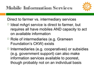 Direct to farmer vs. intermediary services
 Ideal mAgri service is direct to farmer, but
requires all have mobiles AND capacity to act
on available information
 Role of intermediaries (e.g. Grameen
Foundation’s CKW) exists
 Intermediaries (e.g. cooperatives) or subsidies
(e.g. government support) can also make
information services available to poorest,
though probably not on an individual basis
Mobile Information Services
 