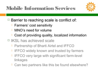  Barrier to reaching scale is conflict of:
 Farmers’ cost sensitivity
 MNO’s need for volume
 Cost of providing quality, localized information
 IKSL has achieved scale
 Partnership of Bharti Airtel and IFFCO
 IFFCO widely known and trusted by farmers
 IFFCO very large with significant farm-level
linkages
 Can two partners like this be found elsewhere?
Mobile Information Services
 