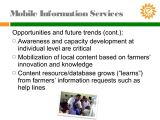 Opportunities and future trends (cont.):
 Awareness and capacity development at
individual level are critical
 Mobilization of local content based on farmers’
innovation and knowledge
 Content resource/database grows (“learns”)
from farmers’ information requests such as
help lines
Mobile Information Services
 