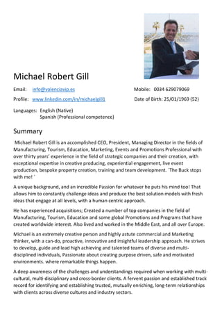 Michael Robert Gill
Email: info@valenciavip.es Mobile: 0034 629079069
Profile: www.linkedin.com/in/michaelgill1 Date of Birth: 25/01/1969 (52)
Languages: English (Native)
Spanish (Professional competence)
Summary
Michael Robert Gill is an accomplished CEO, President, Managing Director in the fields of
Manufacturing, Tourism, Education, Marketing, Events and Promotions Professional with
over thirty years’ experience in the field of strategic companies and their creation, with
exceptional expertise in creative producing, experiential engagement, live event
production, bespoke property creation, training and team development. ´The Buck stops
with me! ´
A unique background, and an incredible Passion for whatever he puts his mind too! That
allows him to constantly challenge ideas and produce the best solution models with fresh
ideas that engage at all levels, with a human centric approach.
He has experienced acquisitions; Created a number of top companies in the field of
Manufacturing, Tourism, Education and some global Promotions and Programs that have
created worldwide interest. Also lived and worked in the Middle East, and all over Europe.
Michael is an extremely creative person and highly astute commercial and Marketing
thinker, with a can-do, proactive, innovative and insightful leadership approach. He strives
to develop, guide and lead high achieving and talented teams of diverse and multi-
disciplined individuals, Passionate about creating purpose driven, safe and motivated
environments. where remarkable things happen.
A deep awareness of the challenges and understandings required when working with multi-
cultural, multi-disciplinary and cross-border clients. A fervent passion and established track
record for identifying and establishing trusted, mutually enriching, long-term relationships
with clients across diverse cultures and industry sectors.
 