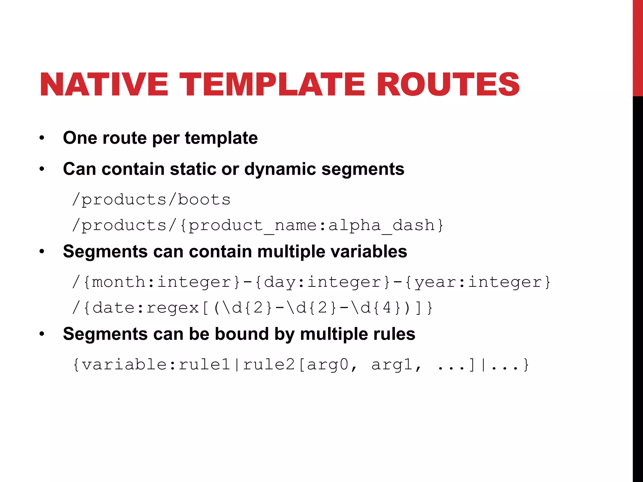 NATIVE TEMPLATE ROUTES • One route per template • Can contain static or dynamic segments /products/boots /products/{product_name:alpha_dash} • Segments can contain multiple variables /{month:integer}-{day:integer}-{year:integer} /{date:regex[(d{2}-d{2}-d{4})]} • Segments can be bound by multiple rules {variable:rule1|rule2[arg0, arg1, ...]|...} 