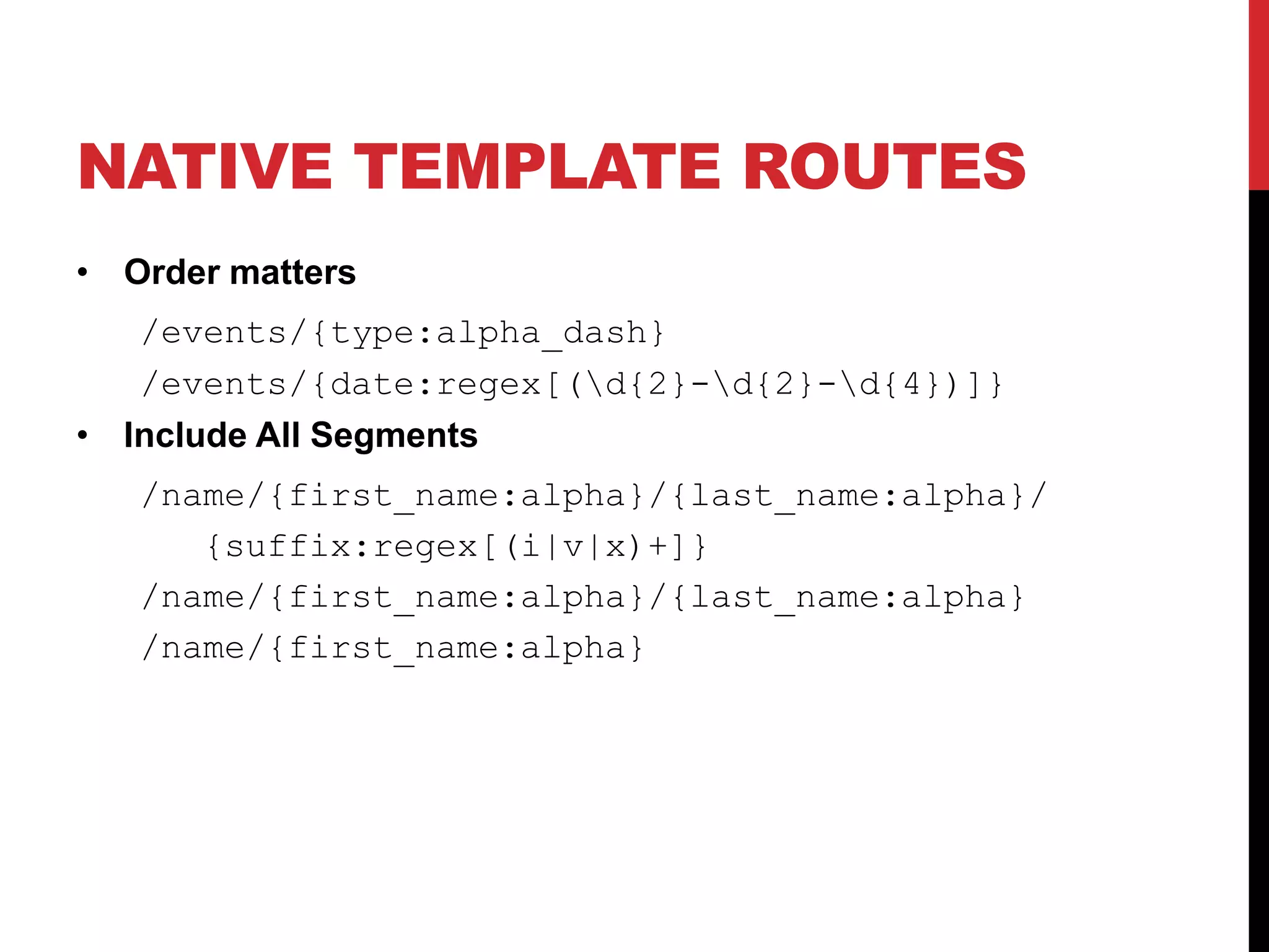 NATIVE TEMPLATE ROUTES • Order matters /events/{type:alpha_dash} /events/{date:regex[(d{2}-d{2}-d{4})]} • Include All Segments /name/{first_name:alpha}/{last_name:alpha}/ {suffix:regex[(i|v|x)+]} /name/{first_name:alpha}/{last_name:alpha} /name/{first_name:alpha} 
