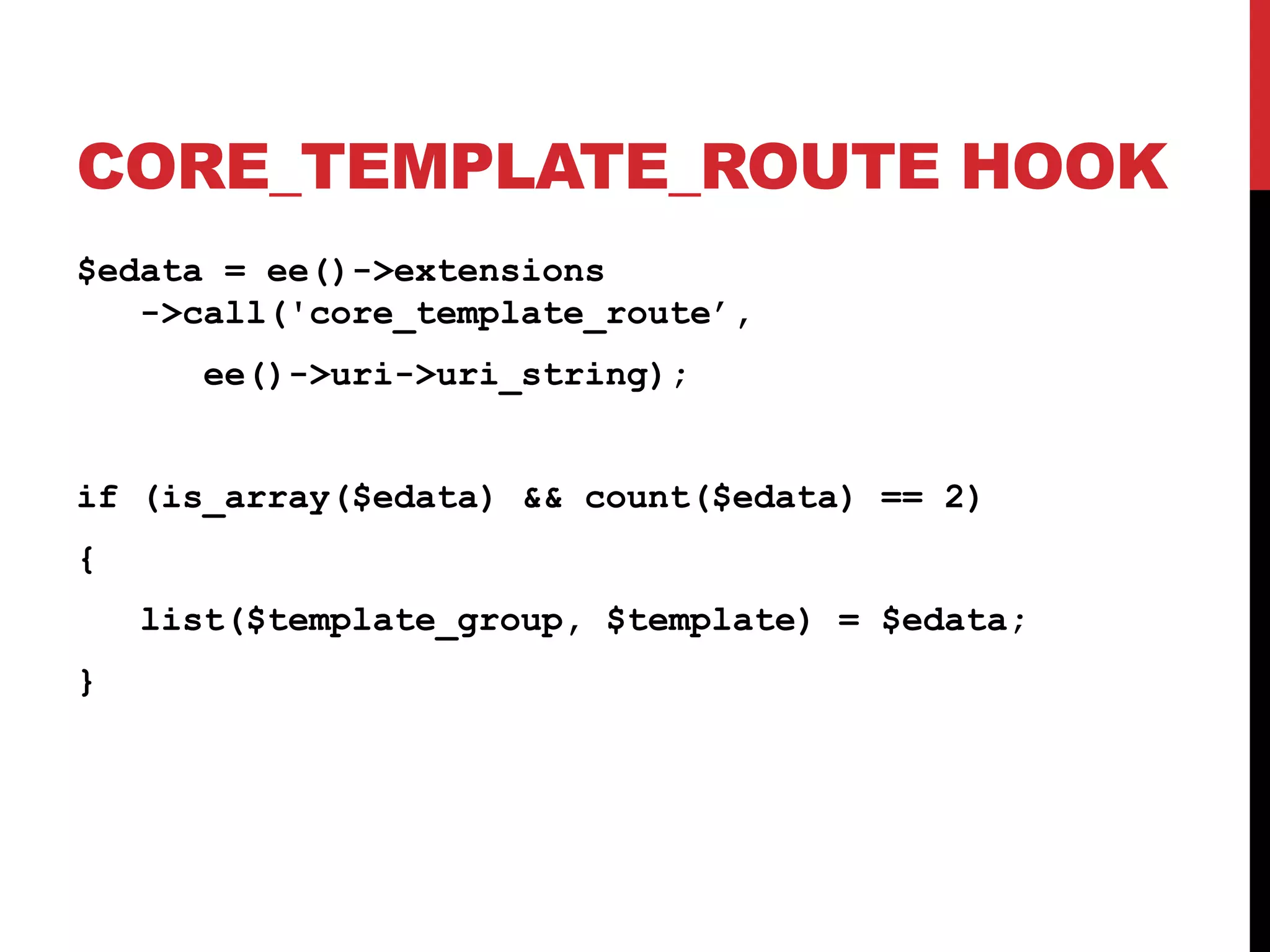 CORE_TEMPLATE_ROUTE HOOK $edata = ee()->extensions ->call('core_template_route’, ee()->uri->uri_string); if (is_array($edata) && count($edata) == 2) { list($template_group, $template) = $edata; } 