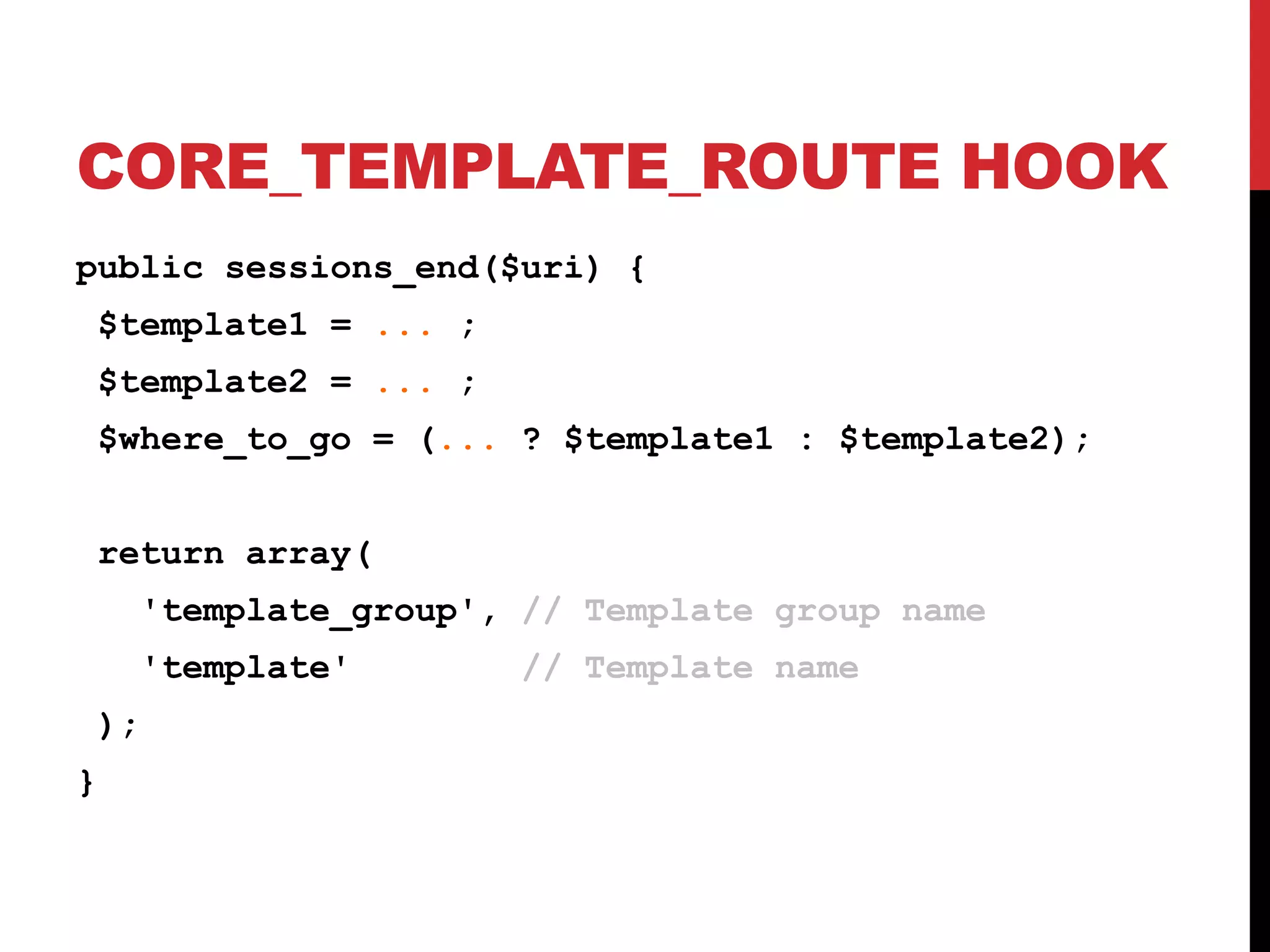 CORE_TEMPLATE_ROUTE HOOK public sessions_end($uri) { $template1 = ... ; $template2 = ... ; $where_to_go = (... ? $template1 : $template2); return array( 'template_group', // Template group name 'template' // Template name ); } 